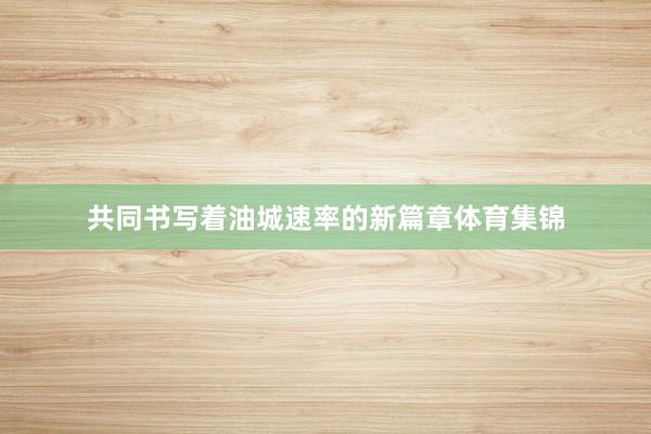 共同书写着油城速率的新篇章体育集锦