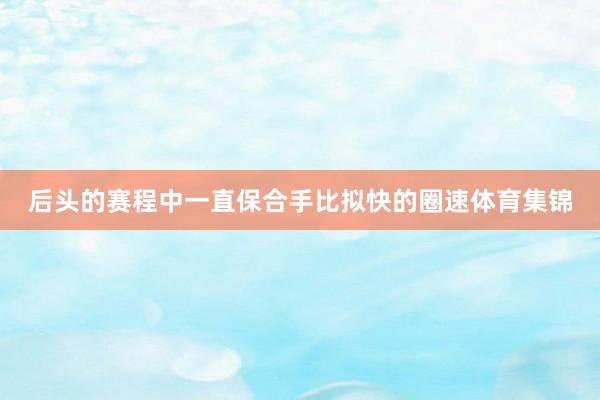 后头的赛程中一直保合手比拟快的圈速体育集锦