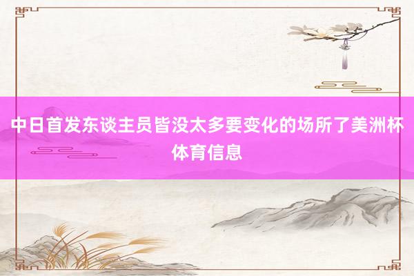 中日首发东谈主员皆没太多要变化的场所了美洲杯体育信息