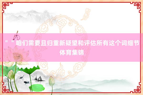 ＂＂咱们需要且归重新疑望和评估所有这个词细节体育集锦