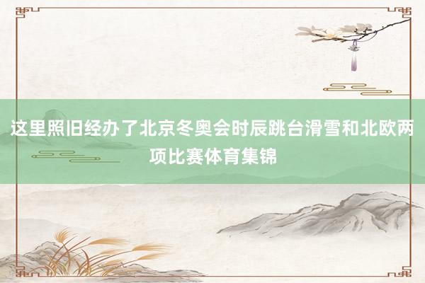 这里照旧经办了北京冬奥会时辰跳台滑雪和北欧两项比赛体育集锦