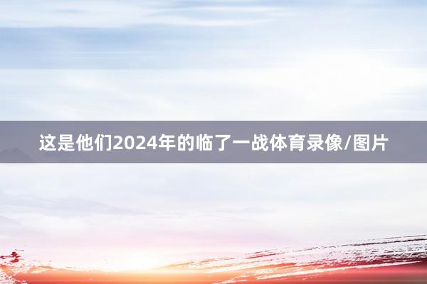 这是他们2024年的临了一战体育录像/图片