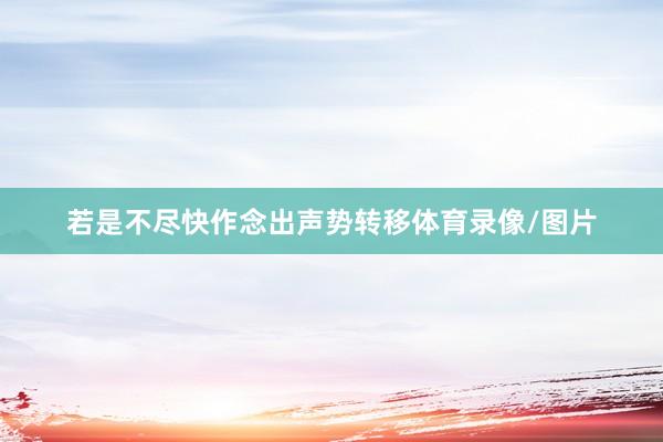 若是不尽快作念出声势转移体育录像/图片