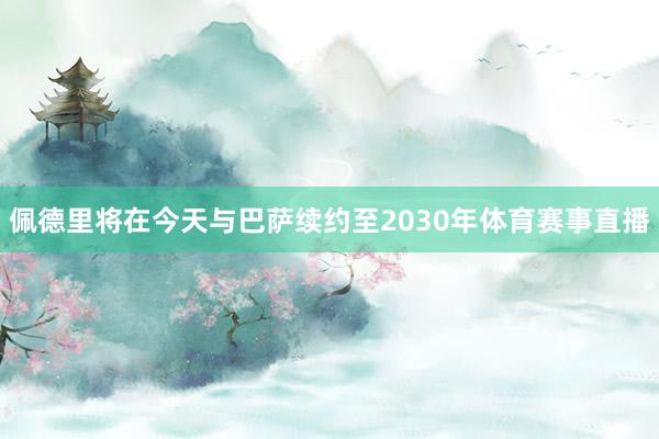 佩德里将在今天与巴萨续约至2030年体育赛事直播