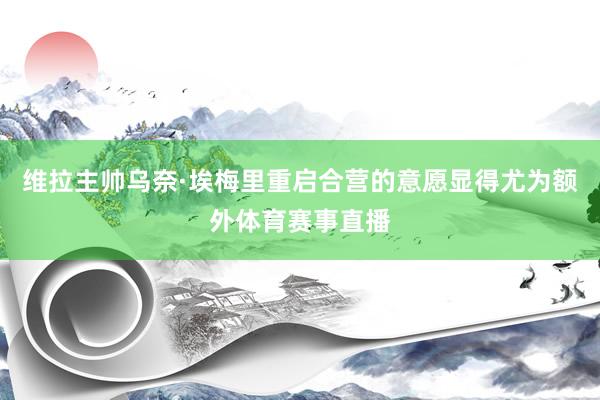 维拉主帅乌奈·埃梅里重启合营的意愿显得尤为额外体育赛事直播