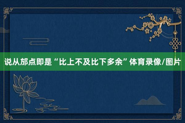 说从邡点即是“比上不及比下多余”体育录像/图片
