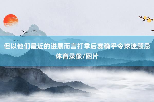 但以他们最近的进展而言打季后赛确乎令球迷顾忌体育录像/图片