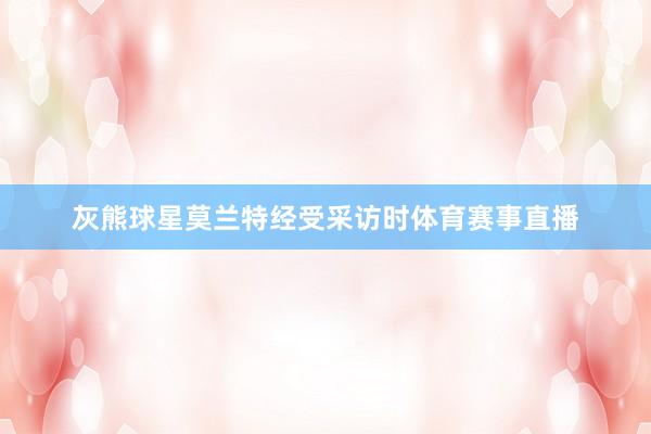 灰熊球星莫兰特经受采访时体育赛事直播