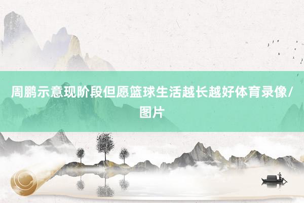 周鹏示意现阶段但愿篮球生活越长越好体育录像/图片