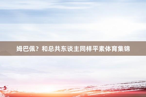 姆巴佩？和总共东谈主同样平素体育集锦
