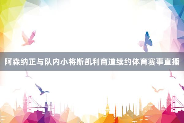 阿森纳正与队内小将斯凯利商道续约体育赛事直播