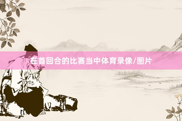 在首回合的比赛当中体育录像/图片