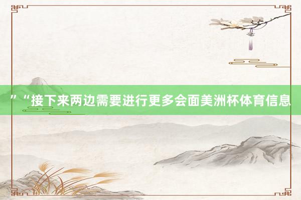 ”“接下来两边需要进行更多会面美洲杯体育信息