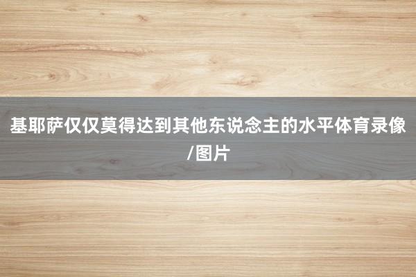基耶萨仅仅莫得达到其他东说念主的水平体育录像/图片