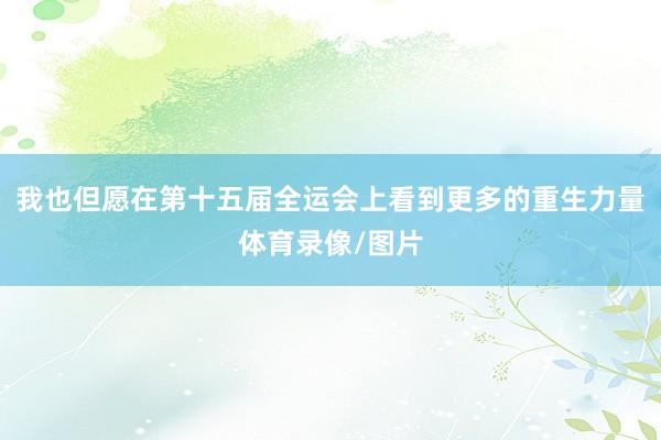 我也但愿在第十五届全运会上看到更多的重生力量体育录像/图片