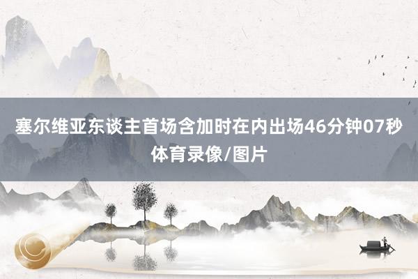 塞尔维亚东谈主首场含加时在内出场46分钟07秒体育录像/图片