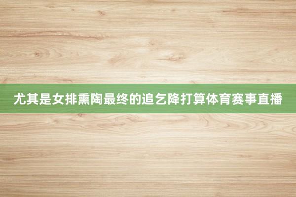 尤其是女排熏陶最终的追乞降打算体育赛事直播