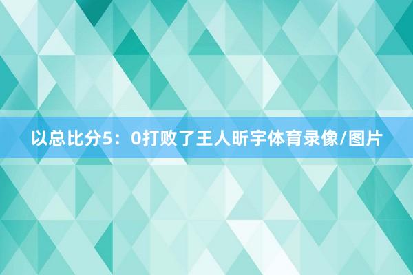 以总比分5：0打败了王人昕宇体育录像/图片