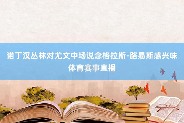 诺丁汉丛林对尤文中场说念格拉斯-路易斯感兴味体育赛事直播