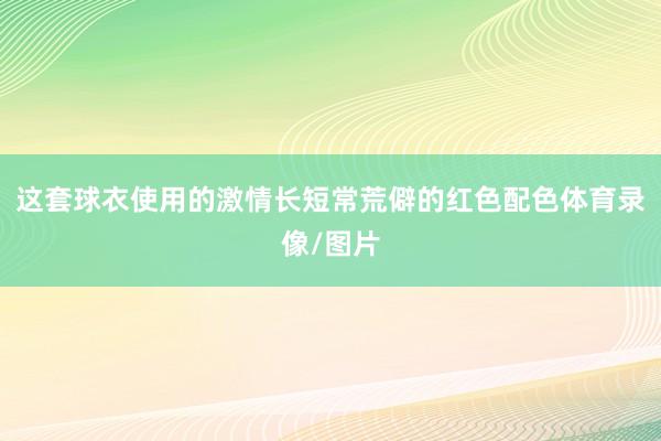 这套球衣使用的激情长短常荒僻的红色配色体育录像/图片