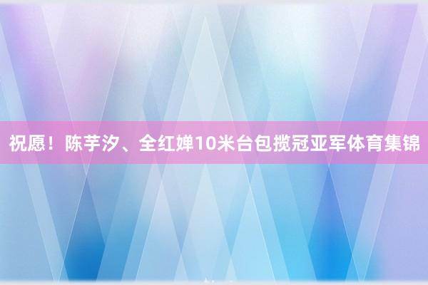 祝愿！陈芋汐、全红婵10米台包揽冠亚军体育集锦