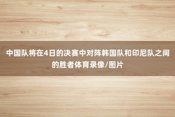 中国队将在4日的决赛中对阵韩国队和印尼队之间的胜者体育录像/图片