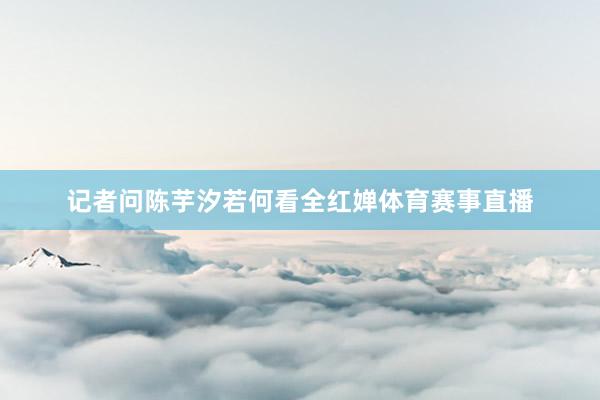记者问陈芋汐若何看全红婵体育赛事直播