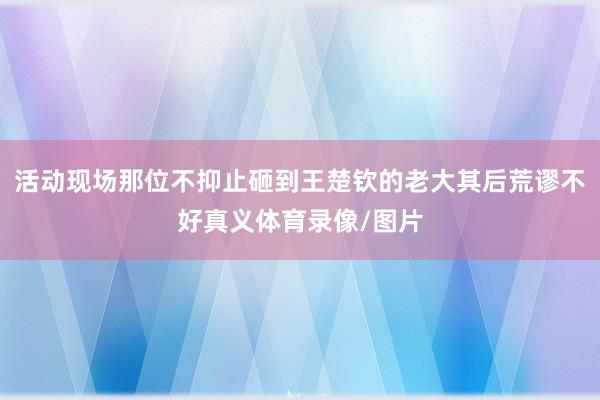 活动现场那位不抑止砸到王楚钦的老大其后荒谬不好真义体育录像/图片