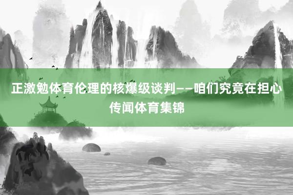 正激勉体育伦理的核爆级谈判——咱们究竟在担心传闻体育集锦