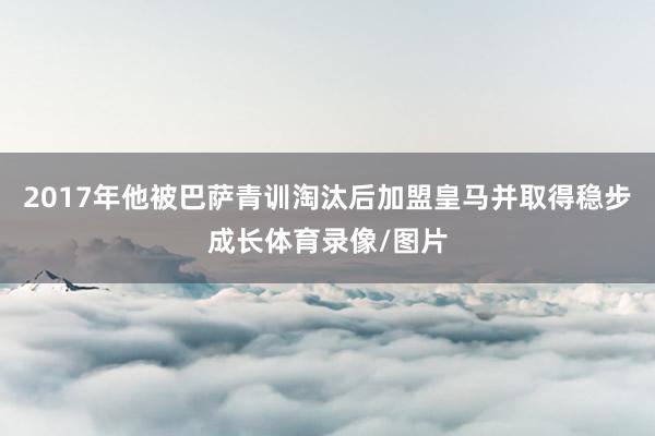 2017年他被巴萨青训淘汰后加盟皇马并取得稳步成长体育录像/图片