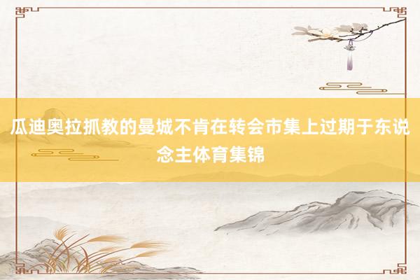 瓜迪奥拉抓教的曼城不肯在转会市集上过期于东说念主体育集锦