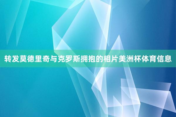 转发莫德里奇与克罗斯拥抱的相片美洲杯体育信息