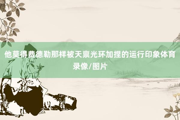 他莫得费德勒那样被天禀光环加捏的运行印象体育录像/图片