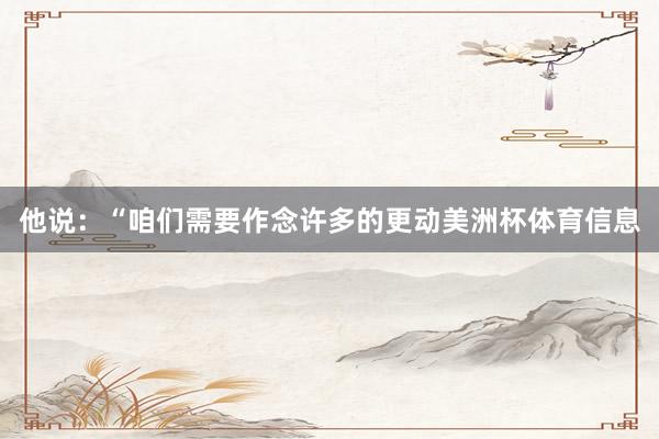 他说：“咱们需要作念许多的更动美洲杯体育信息