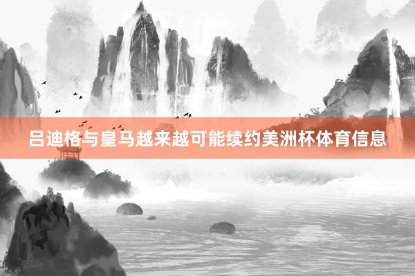 吕迪格与皇马越来越可能续约美洲杯体育信息