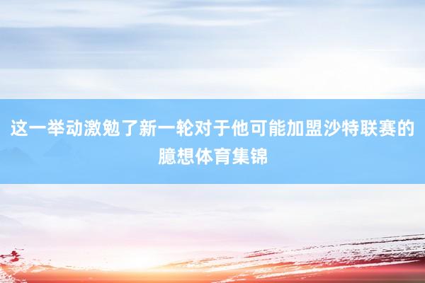 这一举动激勉了新一轮对于他可能加盟沙特联赛的臆想体育集锦