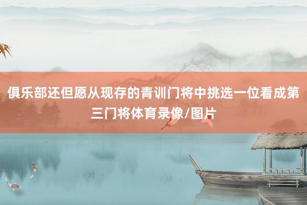 俱乐部还但愿从现存的青训门将中挑选一位看成第三门将体育录像/图片