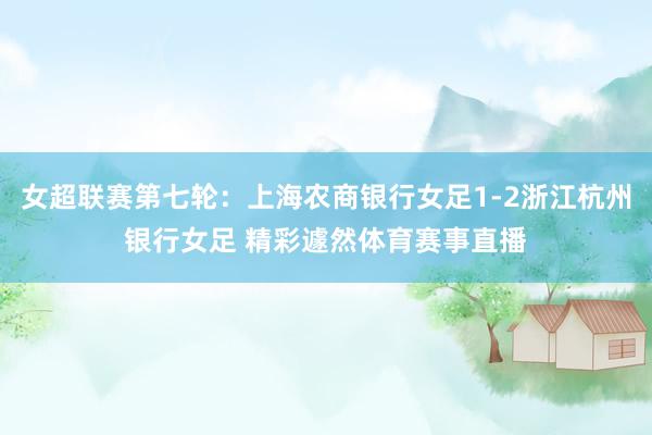 女超联赛第七轮：上海农商银行女足1-2浙江杭州银行女足 精彩遽然体育赛事直播