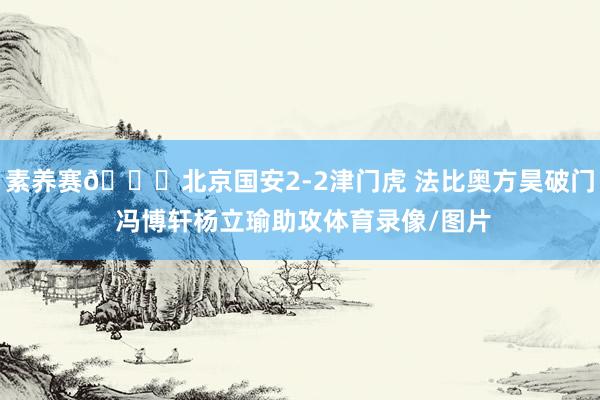 素养赛📍北京国安2-2津门虎 法比奥方昊破门 冯博轩杨立瑜助攻体育录像/图片