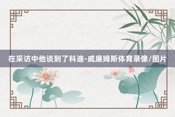 在采访中他谈到了科迪-威廉姆斯体育录像/图片