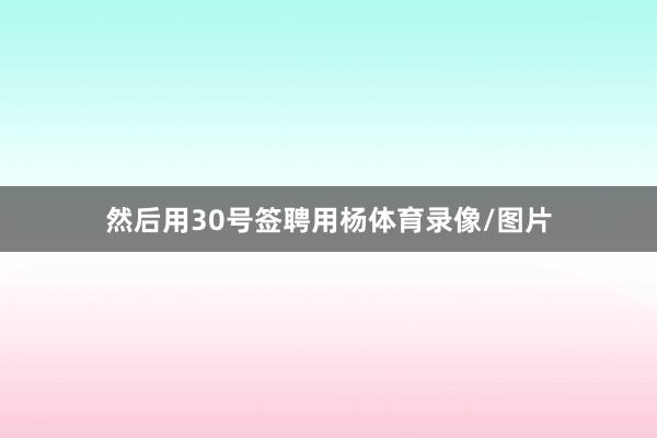 然后用30号签聘用杨体育录像/图片