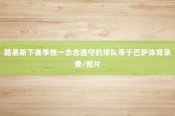 路易斯下赛季独一念念遵守的球队等于巴萨体育录像/图片