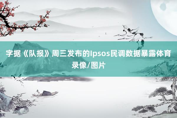 字据《队报》周三发布的Ipsos民调数据暴露体育录像/图片