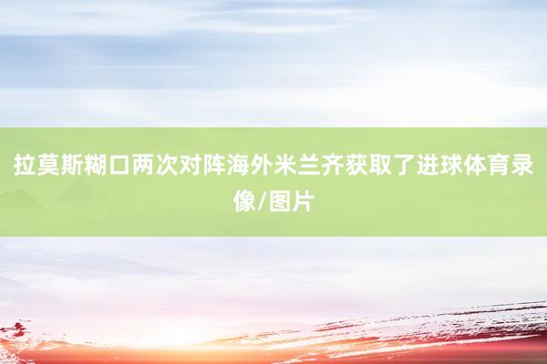 拉莫斯糊口两次对阵海外米兰齐获取了进球体育录像/图片
