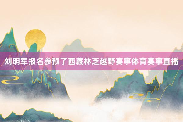 刘明军报名参预了西藏林芝越野赛事体育赛事直播