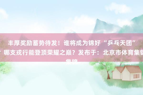 丰厚奖励蓄势待发！谁将成为锦好 “乒乓天团”？哪支戎行能登顶荣耀之巅？发布于：北京市体育集锦