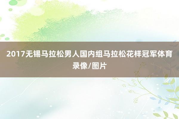2017无锡马拉松男人国内组马拉松花样冠军体育录像/图片