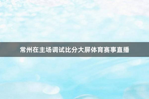 常州在主场调试比分大屏体育赛事直播