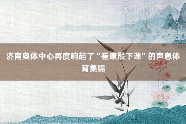 济南奥体中心再度响起了“崔康熙下课”的声息体育集锦