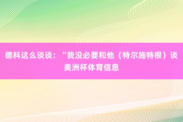 德科这么谈谈：“我没必要和他（特尔施特根）谈美洲杯体育信息